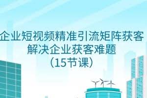 企业短视频精准引流矩阵获客，解决企业获客难题（15节课）