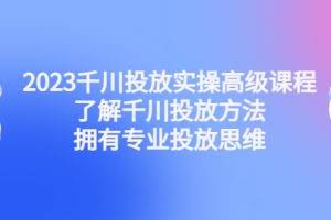 2023千川投放实操高级课程：了解千川投放方法，拥有专业投放思维