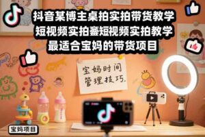 抖音某博主桌拍实拍带货教学，短视频实拍教学，最适合宝妈的带货项目