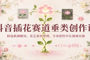 抖音插花赛道垂类创作课:精选机制解读,花艺素材整理,节奏把控中长视频实操