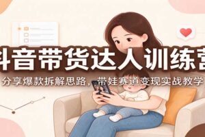 抖音带货达人训练营:分享爆款拆解思路,带娃赛道变现实战教学